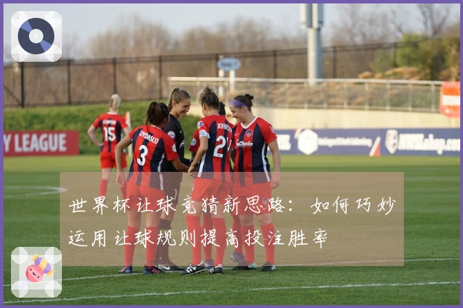 世界杯让球竞猜新思路：如何巧妙运用让球规则提高投注胜率